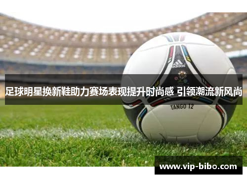 足球明星换新鞋助力赛场表现提升时尚感 引领潮流新风尚 足球明星换新鞋助力赛场表现提升时尚感 引领潮流新风尚
