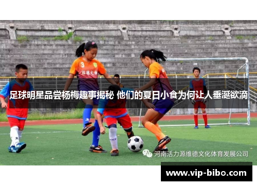 足球明星品尝杨梅趣事揭秘 他们的夏日小食为何让人垂涎欲滴 足球明星品尝杨梅趣事揭秘 他们的夏日小食为何让人垂涎欲滴