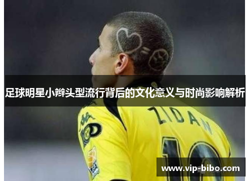 足球明星小辫头型流行背后的文化意义与时尚影响解析 足球明星小辫头型流行背后的文化意义与时尚影响解析