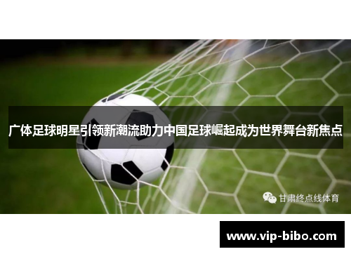 广体足球明星引领新潮流助力中国足球崛起成为世界舞台新焦点 广体足球明星引领新潮流助力中国足球崛起成为世界舞台新焦点