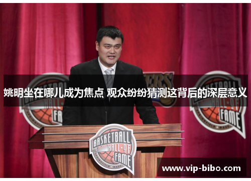 姚明坐在哪儿成为焦点 观众纷纷猜测这背后的深层意义 姚明坐在哪儿成为焦点 观众纷纷猜测这背后的深层意义
