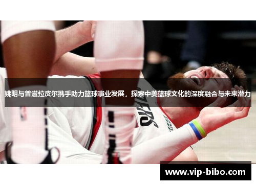 姚明与普滋拉皮尔携手助力篮球事业发展,探索中美篮球文化的深度融合与未来潜力 姚明与普滋拉皮尔携手助力篮球事业发展,探索中美篮球文化的深度融合与未来潜力