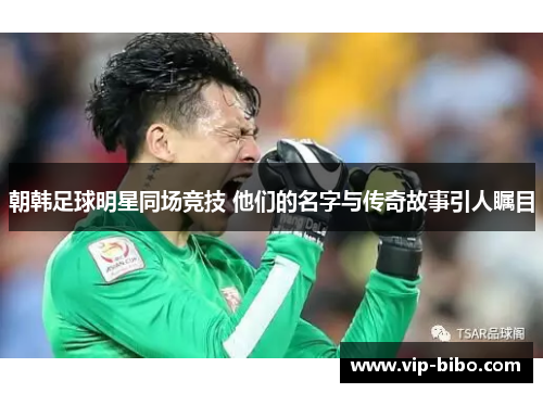 朝韩足球明星同场竞技 他们的名字与传奇故事引人瞩目 朝韩足球明星同场竞技 他们的名字与传奇故事引人瞩目