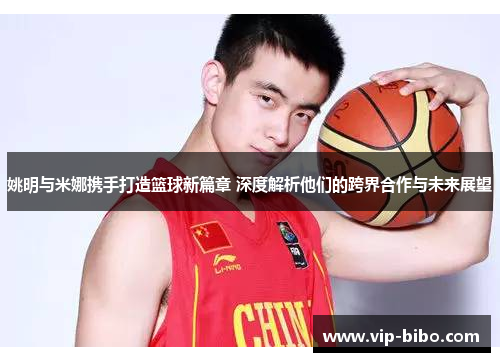 姚明与米娜携手打造篮球新篇章 深度解析他们的跨界合作与未来展望 姚明与米娜携手打造篮球新篇章 深度解析他们的跨界合作与未来展望