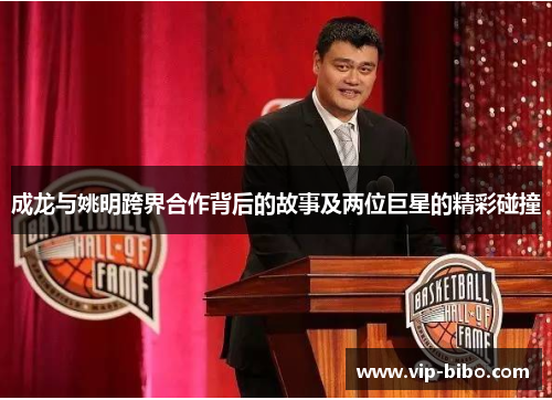成龙与姚明跨界合作背后的故事及两位巨星的精彩碰撞 成龙与姚明跨界合作背后的故事及两位巨星的精彩碰撞