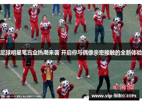 足球明星笔盲盒热潮来袭 开启你与偶像亲密接触的全新体验 足球明星笔盲盒热潮来袭 开启你与偶像亲密接触的全新体验