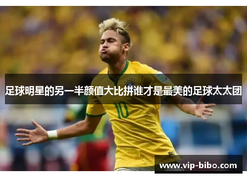 足球明星的另一半颜值大比拼谁才是最美的足球太太团