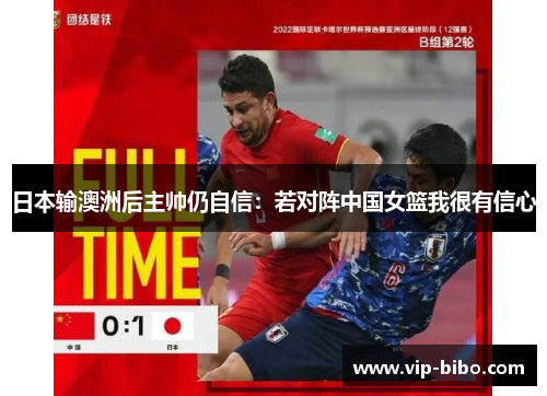 日本输澳洲后主帅仍自信:若对阵中国女篮我很有信心 日本输澳洲后主帅仍自信:若对阵中国女篮我很有信心