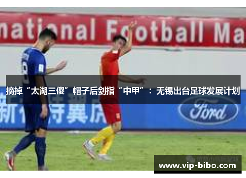 摘掉“太湖三傻”帽子后剑指“中甲”:无锡出台足球发展计划 摘掉“太湖三傻”帽子后剑指“中甲”:无锡出台足球发展计划